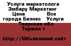 Услуги маркетолога. Эмбару Маркетинг › Цена ­ 15 000 - Все города Бизнес » Услуги   . Тверская обл.,Торжок г.